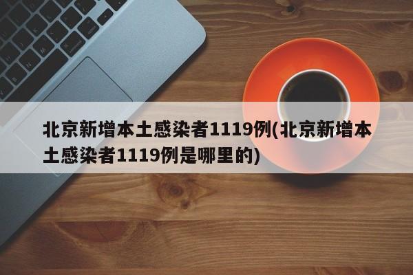 北京新增本土感染者1119例(北京新增本土感染者1119例是哪里的)