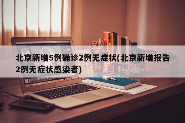 北京新增5例确诊2例无症状(北京新增报告2例无症状感染者)