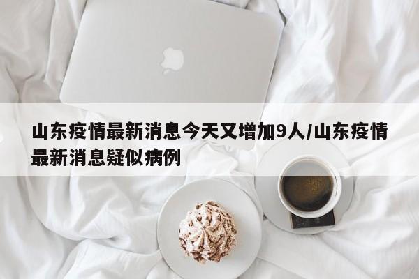 山东疫情最新消息今天又增加9人/山东疫情最新消息疑似病例