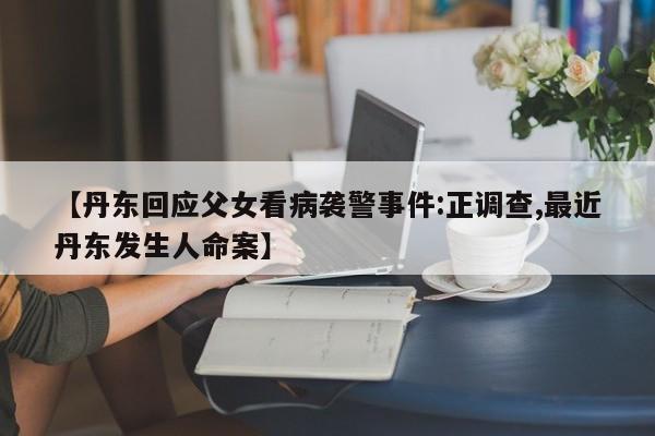 【丹东回应父女看病袭警事件:正调查,最近丹东发生人命案】