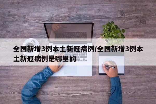 全国新增3例本土新冠病例/全国新增3例本土新冠病例是哪里的