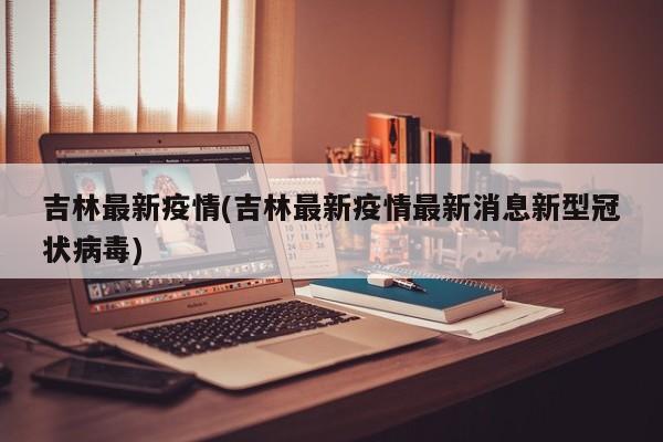 吉林最新疫情(吉林最新疫情最新消息新型冠状病毒)