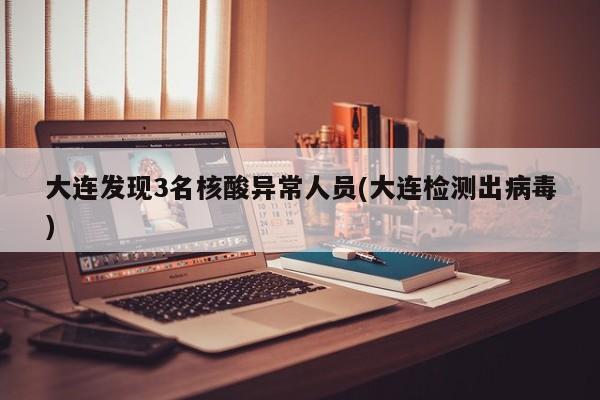 大连发现3名核酸异常人员(大连检测出病毒)