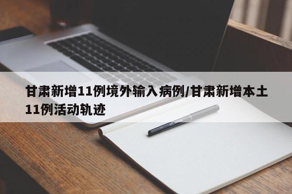 甘肃新增11例境外输入病例/甘肃新增本土11例活动轨迹