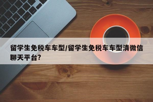 留学生免税车车型/留学生免税车车型清微信聊天平台?