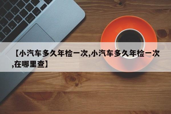 【小汽车多久年检一次,小汽车多久年检一次,在哪里查】