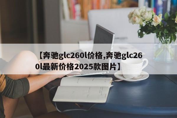 【奔驰glc260l价格,奔驰glc260l最新价格2025款图片】
