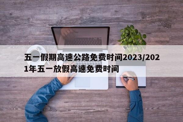 五一假期高速公路免费时间2023/2021年五一放假高速免费时间