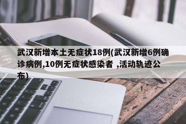 武汉新增本土无症状18例(武汉新增6例确诊病例,10例无症状感染者 ,活动轨迹公布)