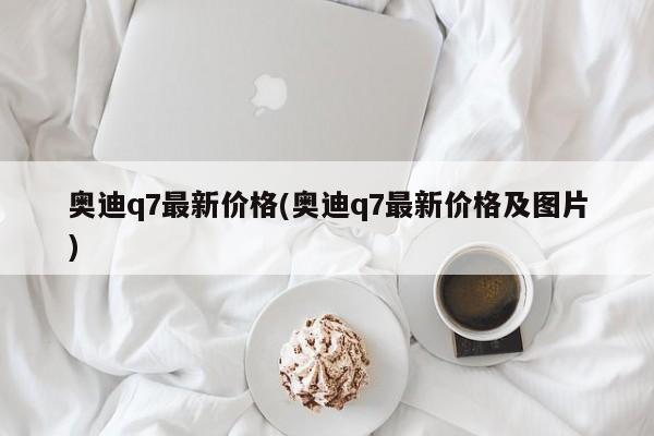奥迪q7最新价格(奥迪q7最新价格及图片)