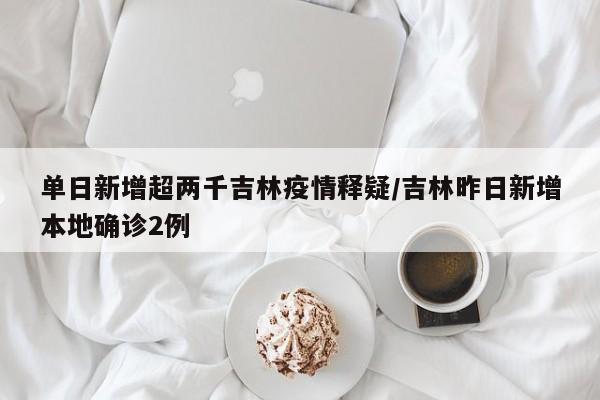 单日新增超两千吉林疫情释疑/吉林昨日新增本地确诊2例