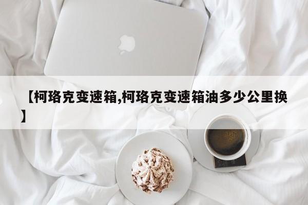 【柯珞克变速箱,柯珞克变速箱油多少公里换】