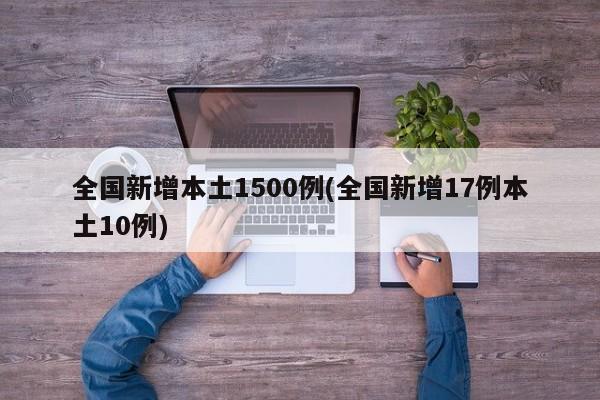 全国新增本土1500例(全国新增17例本土10例)