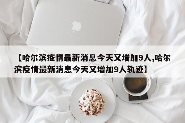 【哈尔滨疫情最新消息今天又增加9人,哈尔滨疫情最新消息今天又增加9人轨迹】