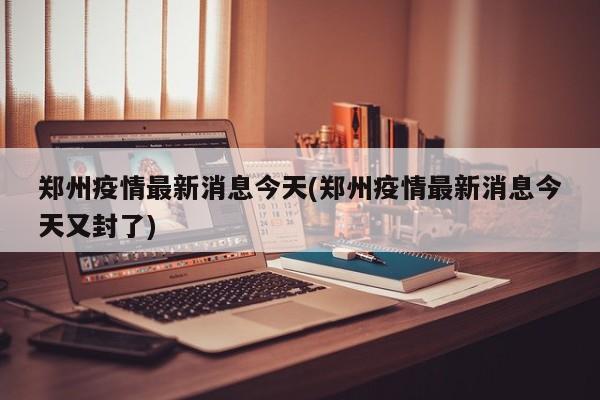 郑州疫情最新消息今天(郑州疫情最新消息今天又封了)
