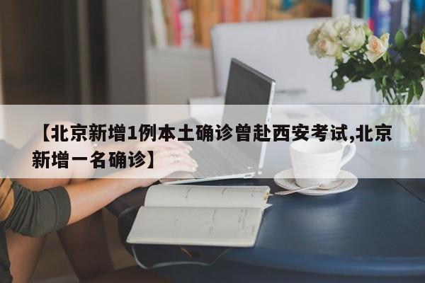 【北京新增1例本土确诊曾赴西安考试,北京新增一名确诊】