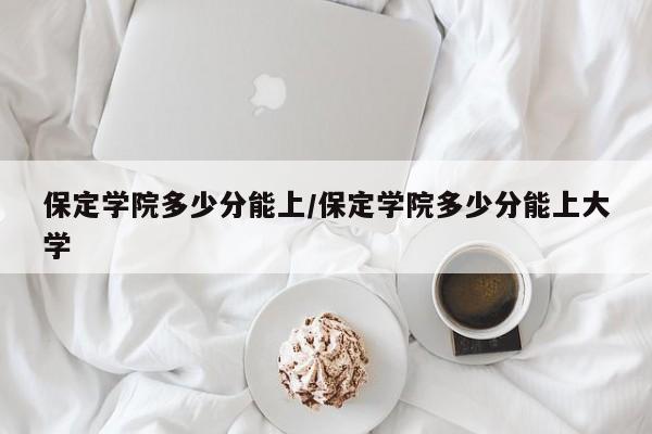 保定学院多少分能上/保定学院多少分能上大学