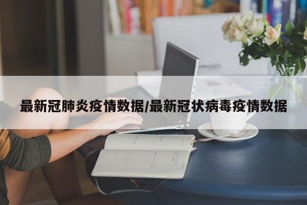 最新冠肺炎疫情数据/最新冠状病毒疫情数据