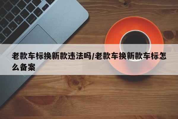 老款车标换新款违法吗/老款车换新款车标怎么备案
