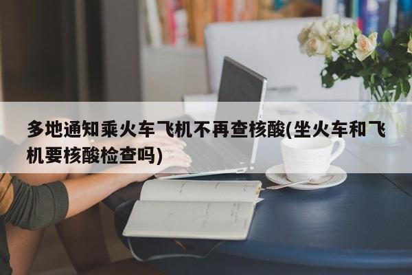 多地通知乘火车飞机不再查核酸(坐火车和飞机要核酸检查吗)