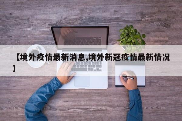 【境外疫情最新消息,境外新冠疫情最新情况】