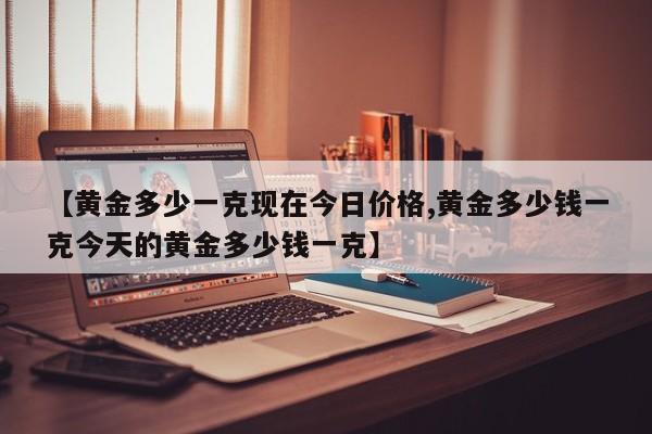 【黄金多少一克现在今日价格,黄金多少钱一克今天的黄金多少钱一克】