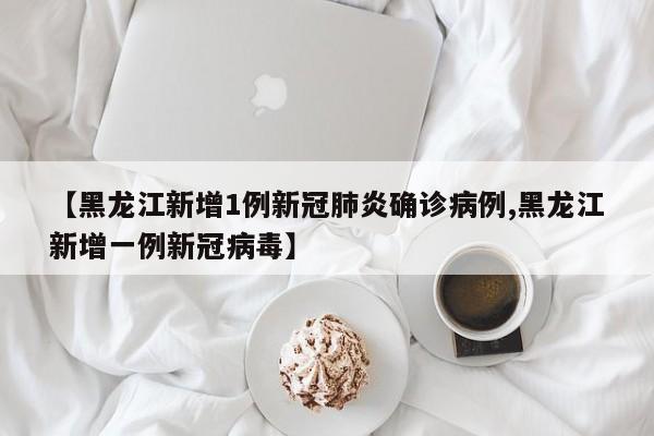 【黑龙江新增1例新冠肺炎确诊病例,黑龙江新增一例新冠病毒】