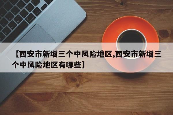 【西安市新增三个中风险地区,西安市新增三个中风险地区有哪些】