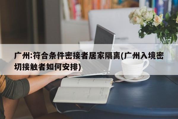 广州:符合条件密接者居家隔离(广州入境密切接触者如何安排)