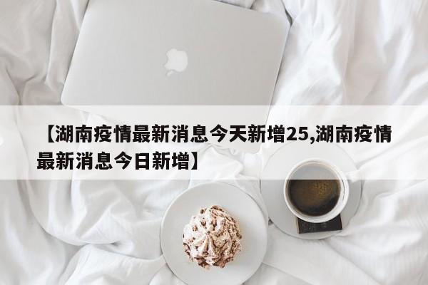 【湖南疫情最新消息今天新增25,湖南疫情最新消息今日新增】