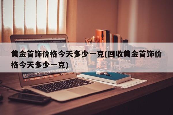 黄金首饰价格今天多少一克(回收黄金首饰价格今天多少一克)
