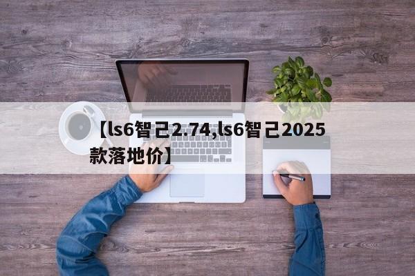 【ls6智己2.74,ls6智己2025款落地价】