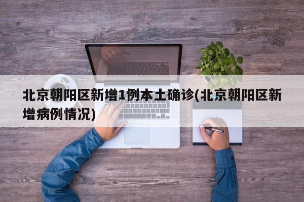 北京朝阳区新增1例本土确诊(北京朝阳区新增病例情况)