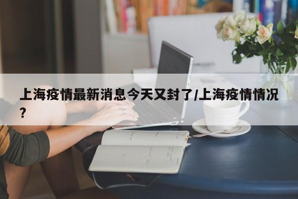 上海疫情最新消息今天又封了/上海疫情情况?