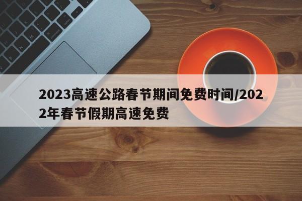 2023高速公路春节期间免费时间/2022年春节假期高速免费