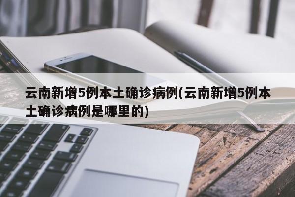 云南新增5例本土确诊病例(云南新增5例本土确诊病例是哪里的)