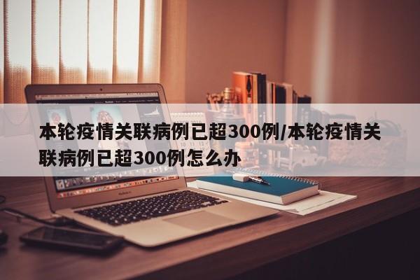 本轮疫情关联病例已超300例/本轮疫情关联病例已超300例怎么办