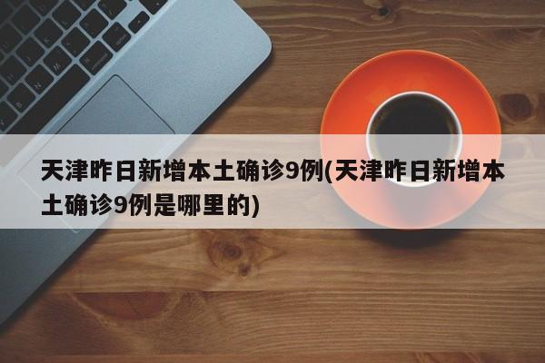 天津昨日新增本土确诊9例(天津昨日新增本土确诊9例是哪里的)
