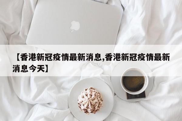 【香港新冠疫情最新消息,香港新冠疫情最新消息今天】