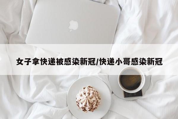 女子拿快递被感染新冠/快递小哥感染新冠