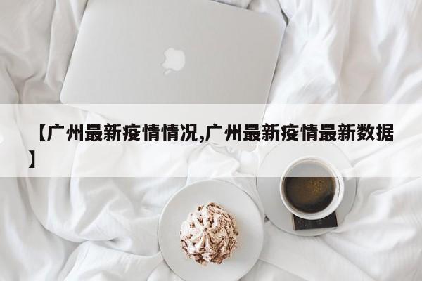 【广州最新疫情情况,广州最新疫情最新数据】