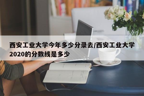 西安工业大学今年多少分录去/西安工业大学2020的分数线是多少
