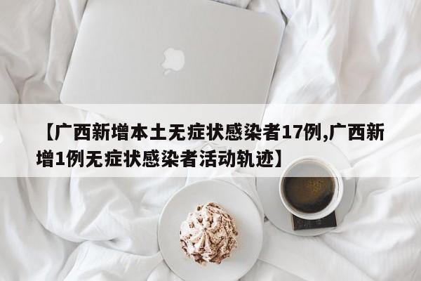 【广西新增本土无症状感染者17例,广西新增1例无症状感染者活动轨迹】