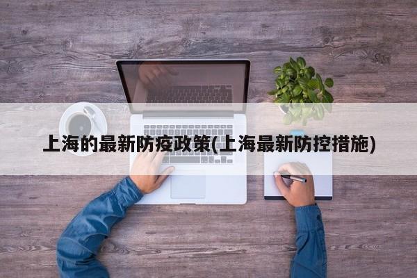 上海的最新防疫政策(上海最新防控措施)