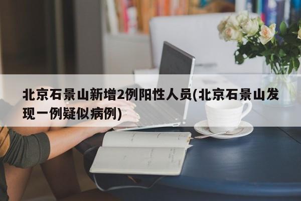 北京石景山新增2例阳性人员(北京石景山发现一例疑似病例)