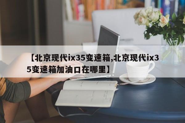 【北京现代ix35变速箱,北京现代ix35变速箱加油口在哪里】