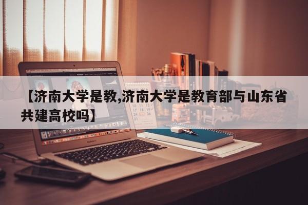 【济南大学是教,济南大学是教育部与山东省共建高校吗】
