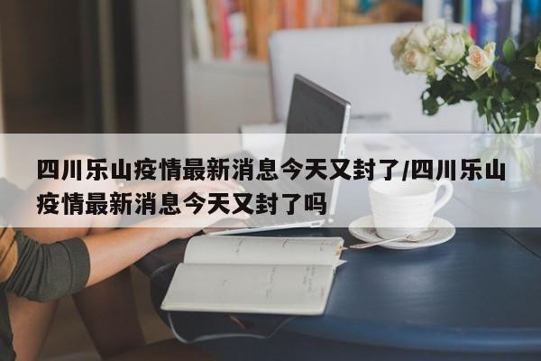 四川乐山疫情最新消息今天又封了/四川乐山疫情最新消息今天又封了吗