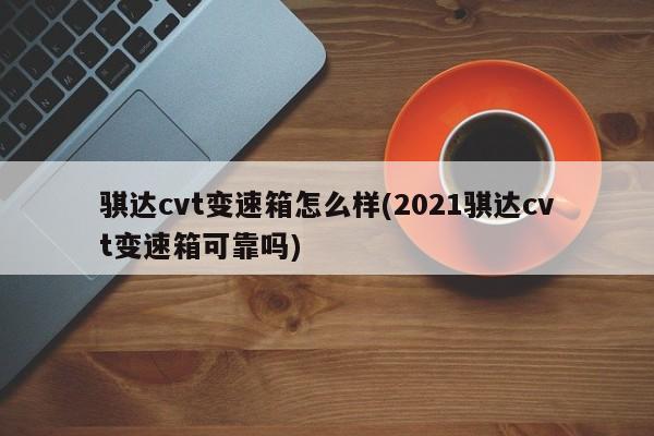 骐达cvt变速箱怎么样(2021骐达cvt变速箱可靠吗)