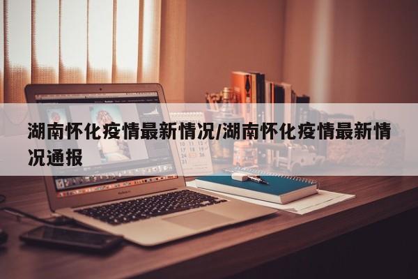 湖南怀化疫情最新情况/湖南怀化疫情最新情况通报